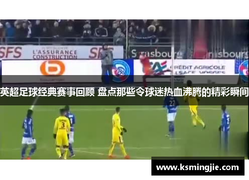英超足球经典赛事回顾 盘点那些令球迷热血沸腾的精彩瞬间
